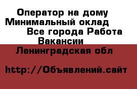 Оператор на дому › Минимальный оклад ­ 40 000 - Все города Работа » Вакансии   . Ленинградская обл.